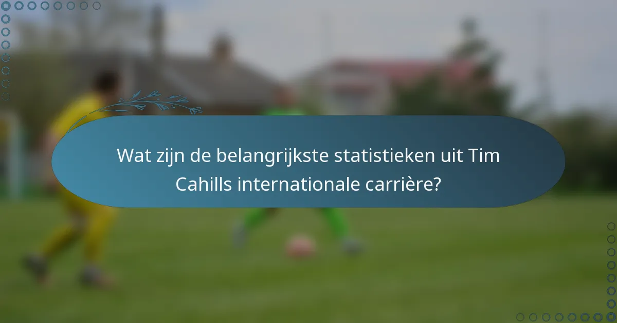 Wat zijn de belangrijkste statistieken uit Tim Cahills internationale carrière?